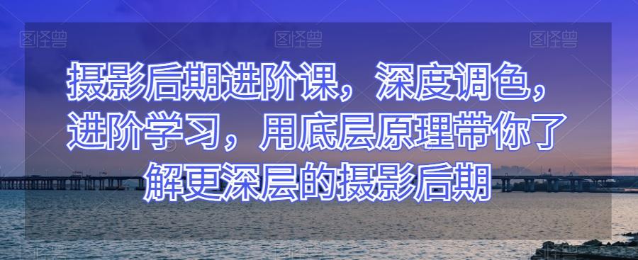 摄影后期进阶课，深度调色，进阶学习，用底层原理带你了解更深层的摄影后期-kk网创