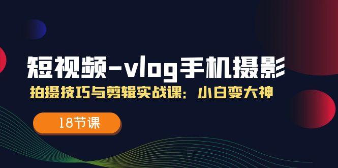短视频-vlog手机摄影：拍摄技巧与剪辑实战课：小白变大神(18节课-kk网创