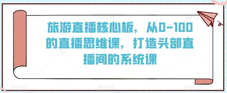 旅游直播核心板，从0-100的直播思维课，打造头部直播间的系统课-kk网创