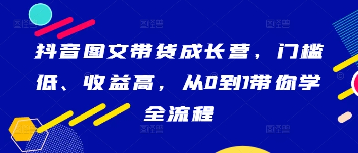抖音图文带货成长营，门槛低、收益高，从0到1带你学全流程-kk网创