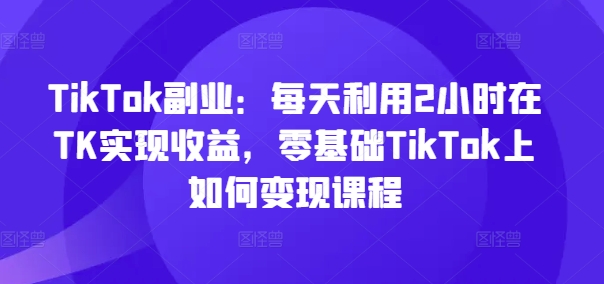 TikTok副业：每天利用2小时在TK实现收益，零基础TikTok上如何变现课程-kk网创
