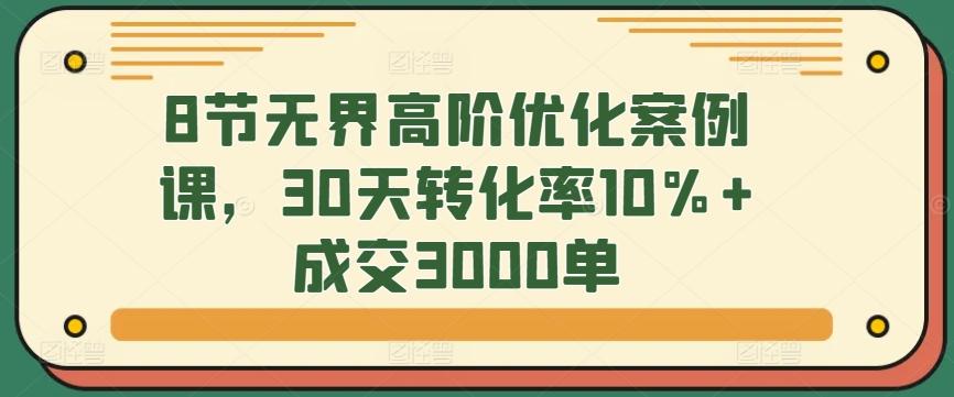 8节无界高阶优化案例课，30天转化率10%+成交3000单-kk网创