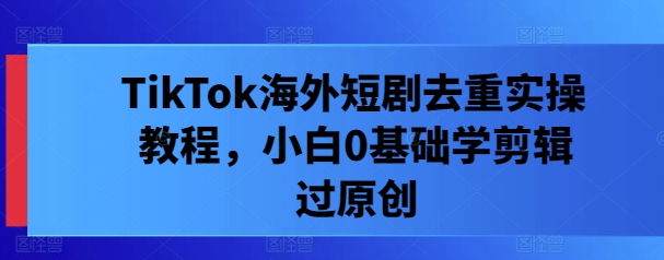TikTok海外短剧去重实操教程，小白0基础学剪辑过原创-kk网创