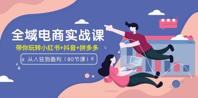 (9529期)全域电商实战课：从入驻到盈利，带你玩转小红书+抖音+拼多多(80节课)-kk网创