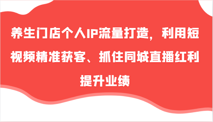 养生门店个人IP流量打造，利用短视频精准获客、抓住同城直播红利提升业绩(57节)-kk网创