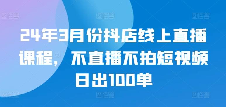 24年3月份抖店线上直播课程，不直播不拍短视频日出100单-kk网创