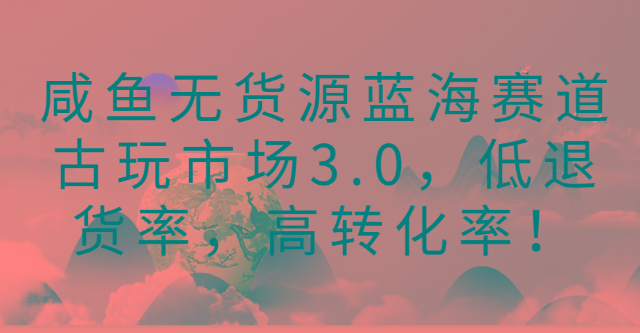 咸鱼无货源蓝海赛道古玩市场3.0，低退货率，高转化率！-kk网创