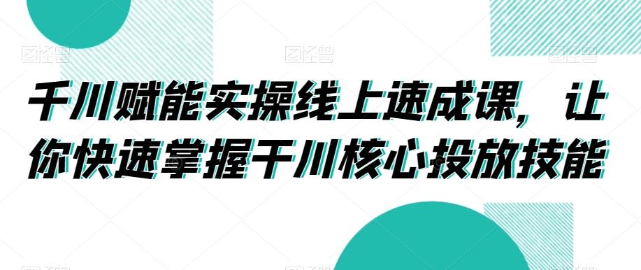 千川赋能实操线上速成课，让你快速掌握干川核心投放技能-kk网创