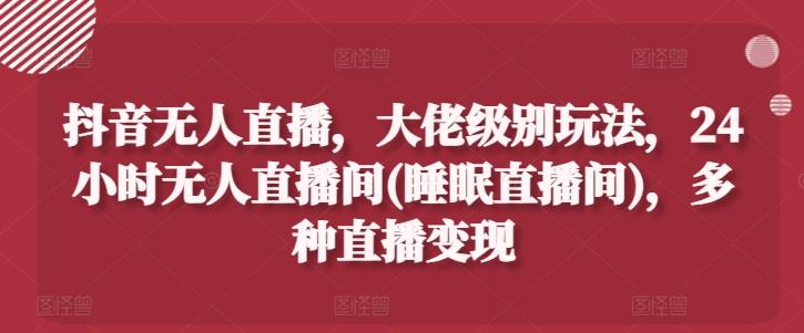 抖音无人直播，大佬级别玩法，24小时无人直播间(睡眠直播间)，多种直播变现【揭秘】-kk网创
