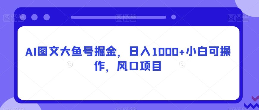 AI图文大鱼号掘金，日入1000+小白可操作，风口项目-kk网创