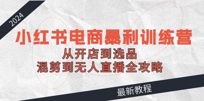 2024小红书电商暴利训练营：从开店到选品，混剪到无人直播全攻略-kk网创