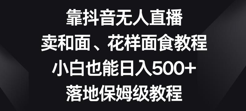靠抖音无人直播，卖和面、花样面试教程，小白也能日入500+，落地保姆级教程【揭秘】-kk网创
