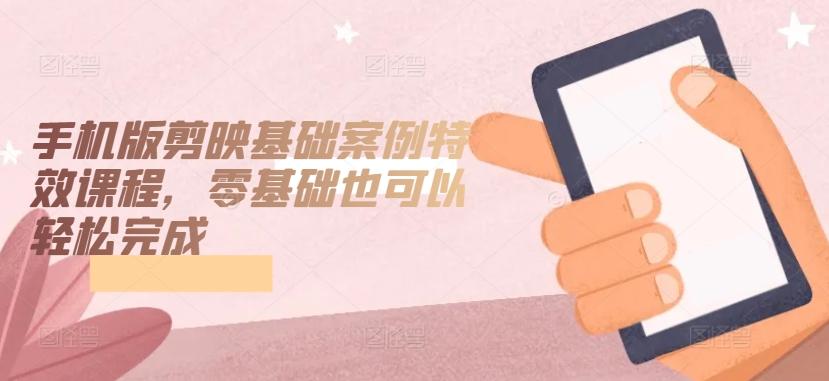 手机版剪映基础案例特效课程，零基础也可以轻松完成-kk网创