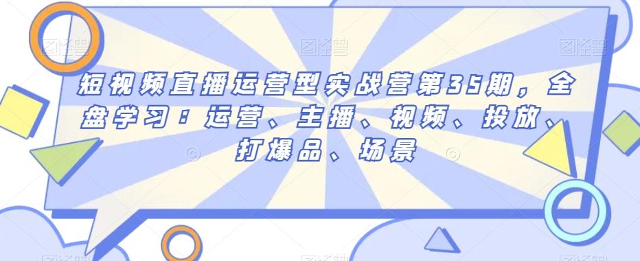 短视频直播运营型实战营第35期，全盘学习：运营、主播、视频、投放、打爆品、场景-kk网创
