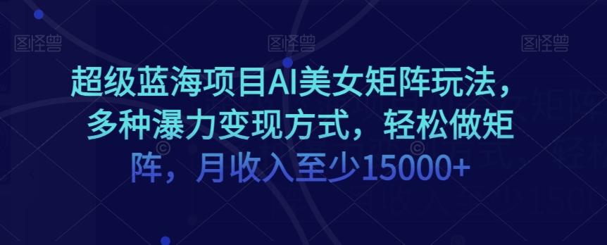 超级蓝海项目AI美女矩阵玩法，多种瀑力变现方式，轻松做矩阵，月收入至少15000+【揭秘】-kk网创