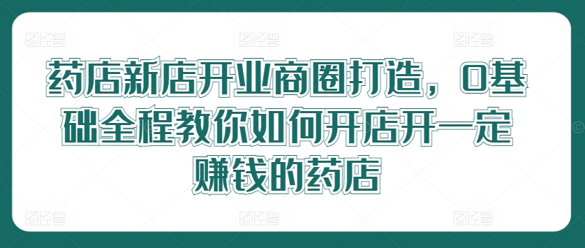 药店新店开业商圈打造，0基础全程教你如何开店开一定赚钱的药店-kk网创