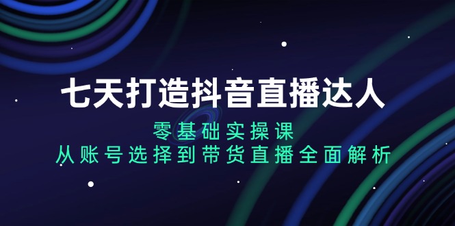 七天打造抖音直播达人：零基础实操课，从账号选择到带货直播全面解析-kk网创