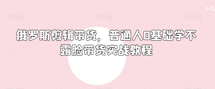 俄罗斯产品剪辑带货，普通人0基础学不露脸带货实战教程-kk网创