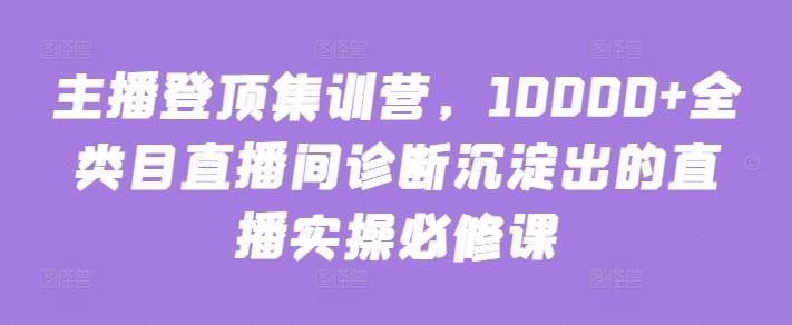 主播登顶集训营，10000+全类目直播间诊断沉淀出的直播实操必修课-kk网创