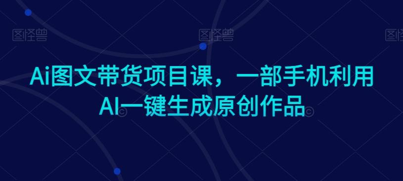 Ai图文带货项目课，一部手机利用AI一键生成原创作品-kk网创
