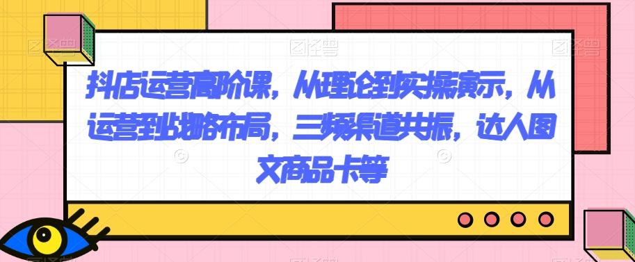 抖店运营高阶课，从理论到实操演示，从运营到战略布局，三频渠道共振，达人图文商品卡等-kk网创