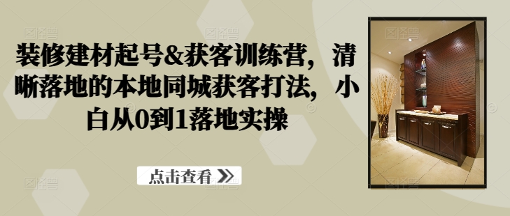 装修建材起号&获客训练营，​清晰落地的本地同城获客打法，小白从0到1落地实操-kk网创