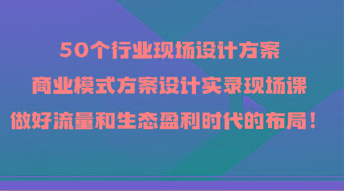 50个行业现场设计方案，商业模式方案设计实录现场课，做好流量和生态盈利时代的布局！-kk网创