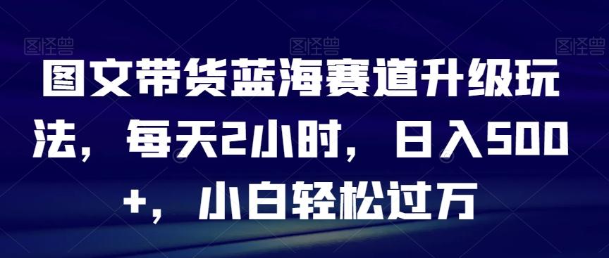 图文带货蓝海赛道升级玩法，每天2小时，日入500+，小白轻松过万-kk网创