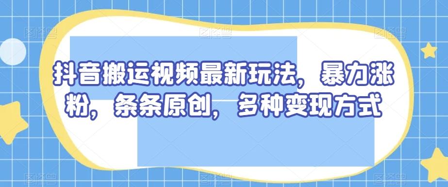 抖音搬运视频最新玩法，暴力涨粉，条条原创，多种变现方式【揭秘】-kk网创