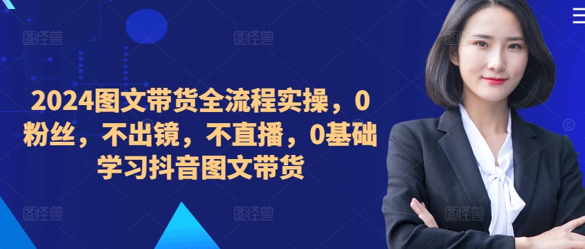 ​​​​​​2024图文带货全流程实操，0粉丝，不出镜，不直播，0基础学习抖音图文带货-kk网创