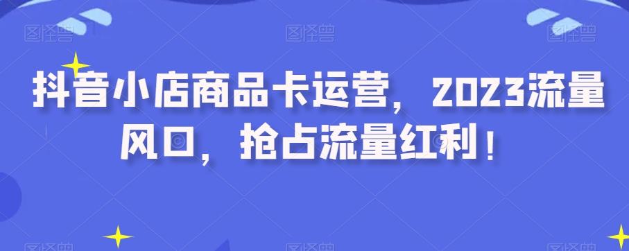 抖音小店商品卡运营，2023流量风口，抢占流量红利！-kk网创