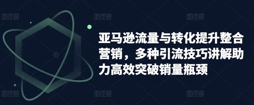 亚马逊流量与转化提升整合营销，多种引流技巧讲解助力高效突破销量瓶颈-kk网创