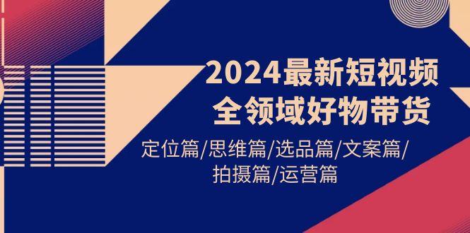 (9818期)2024最新短视频全领域好物带货 定位篇/思维篇/选品篇/文案篇/拍摄篇/运营篇-kk网创