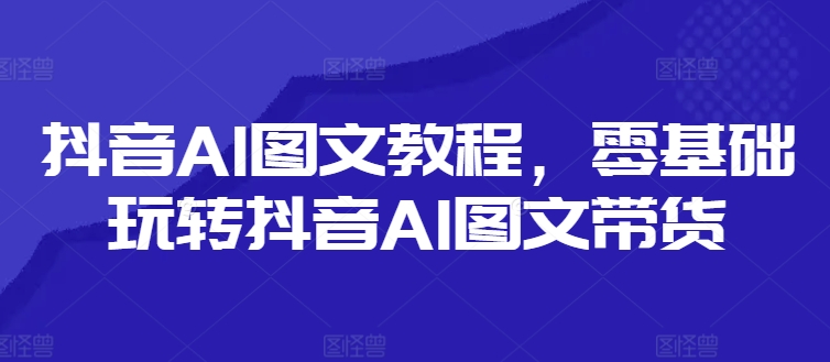 抖音AI图文教程，零基础玩转抖音AI图文带货-kk网创