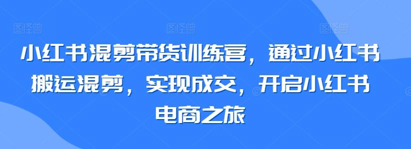 小红书混剪带货训练营，通过小红书搬运混剪，实现成交，开启小红书电商之旅-kk网创