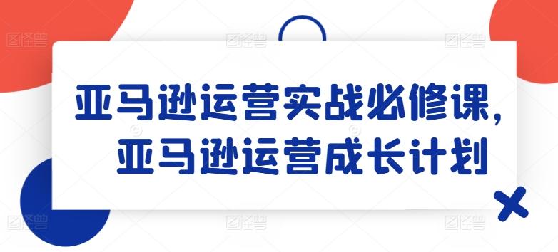 亚马逊运营实战必修课，亚马逊运营成长计划-kk网创