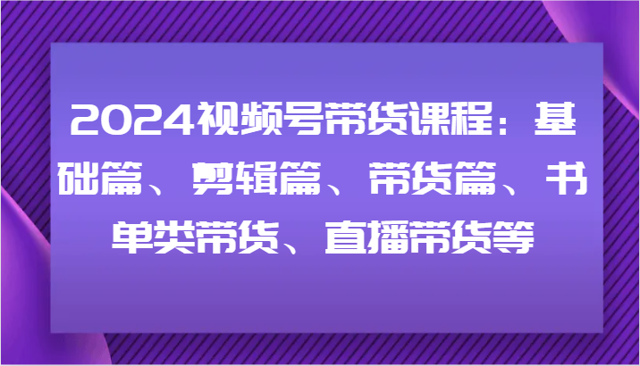 2024视频号带货课程：基础篇、剪辑篇、带货篇、书单类带货、直播带货等-kk网创