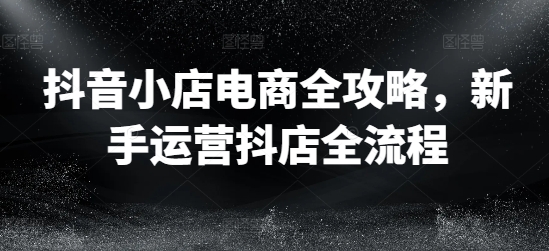 抖音小店电商全攻略，新手运营抖店全流程-kk网创