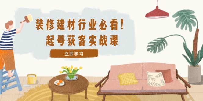 装修-建材行业必看！起号获客实战课：精准定位+爆款视频+高效运营-kk网创