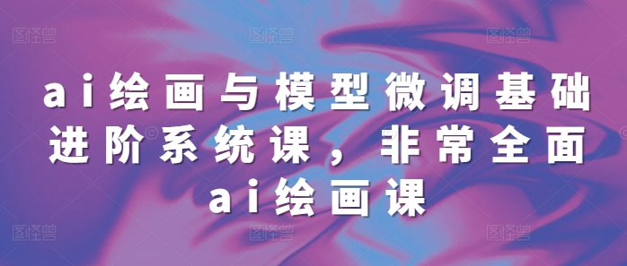 ai绘画与模型微调基础进阶系统课，非常全面ai绘画课(68节)-kk网创