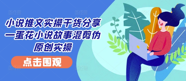 小说推文实操干货分享—蛋花小说故事混剪伪原创实操-kk网创