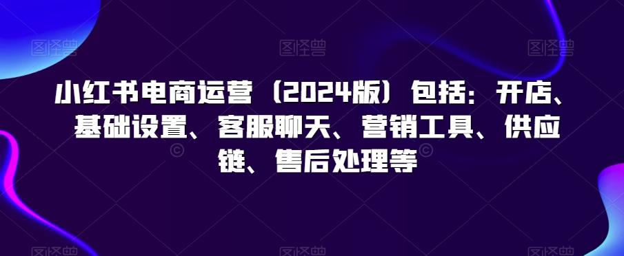 小红书电商运营(2024版)包括：开店、基础设置、客服聊天、营销工具、供应链、售后处理等-kk网创