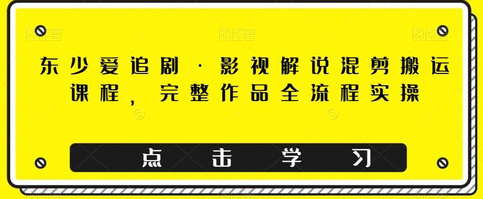 东少爱追剧·影视解说混剪搬运课程，完整作品全流程实操-kk网创
