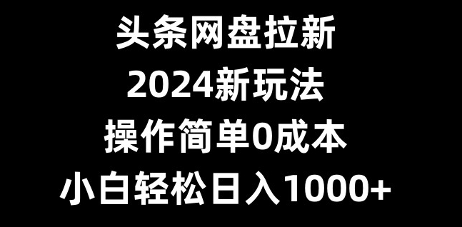 头条网盘拉新，2024新玩法，操作简单0成本，小白轻松日入1000+-kk网创