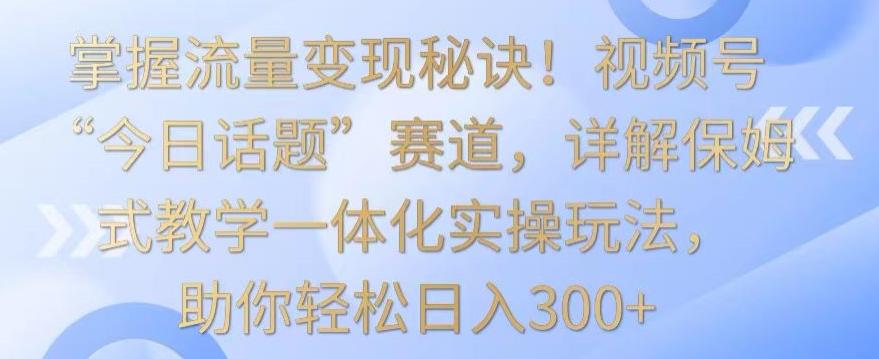 掌握流量变现秘诀！视频号“今日话题”赛道，详解保姆式教学一体化实操玩法，助你轻松日入300+【揭秘】-kk网创